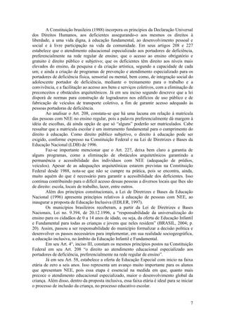 A Constituição brasileira (1988) incorpora os princípios da Declaração Universal
dos Direitos Humanos, aos deficientes assegurando-o aos mesmos os direitos à
liberdade, a uma vida digna, à educação fundamental, ao desenvolvimento pessoal e
social e à livre participação na vida da comunidade. Em seus artigos 208 e 227
estabelece que o atendimento educacional especializado aos portadores de deficiência,
preferencialmente na rede regular de ensino; que o acesso ao ensino obrigatório e
gratuito é direito público e subjetivo; que os deficientes têm direito aos níveis mais
elevados do ensino, da pesquisa e da criação artística, segundo a capacidade de cada
um; e ainda a criação de programas de prevenção e atendimento especializado para os
portadores de deficiência física, sensorial ou mental, bem como, de integração social do
adolescente portador de deficiência, mediante o treinamento para o trabalho e a
convivência, e a facilitação ao acesso aos bens e serviços coletivos, com a eliminação de
preconceitos e obstáculos arquitetônicos. Já em seu inciso segundo descreve que a lei
disporá de normas para construção de logradouros nos edifícios de uso público e de
fabricação de veículos de transporte coletivo, a fim de garantir acesso adequado às
pessoas portadoras de deficiência.
Ao analisar o Art. 208, constata-se que há uma lacuna em relação à matrícula
das pessoas com NEE no ensino regular, pois a palavra preferencialmente dá margem à
idéia de escolhas, dá ainda opção de que só “alguns” poderão ser matriculados. Cabe
ressaltar que a matricula escolar é um instrumento fundamental para o cumprimento do
direito à educação. Como direito público subjetivo, o direito à educação pode ser
exigido, conforme expresso na Constituição Federal e na Lei de Diretrizes e Bases da
Educação Nacional (LDB) de 1996.
Faz-se importante mencionar que o Art. 227, deixa bem claro a garantia de
alguns programas, como a eliminação de obstáculos arquitetônicos garantindo a
permanência e acessibilidade dos indivíduos com NEE (adequação de prédios,
veículos). Apesar de as adequações arquitetônicas estarem previstas na Constituição
Federal desde 1988, nota-se que não se cumpre na prática, pois se encontra, ainda,
muito aquém do que é necessário para garantir a acessibilidade dos deficientes. Isso
continua contribuindo para o difícil acesso dessas pessoas a diversos locais que lhes são
de direito: escola, locais de trabalho, lazer, entre outros.
Além dos princípios constitucionais, a Lei de Diretrizes e Bases da Educação
Nacional (1996) apresenta princípios relativos à educação de pessoas com NEE, ao
inaugurar a proposta de Educação Inclusiva (EDLER, 1997).
Os municípios brasileiros receberam, a partir da Lei de Diretrizes e Bases
Nacionais, Lei no. 9.394, de 20.12.1996, a “responsabilidade da universalização do
ensino para os cidadãos de 0 a 14 anos de idade, ou seja, da oferta de Educação Infantil
e Fundamental para todas as crianças e jovens que neles residem” (BRASIL, 2004; p.
20). Assim, passou a ser responsabilidade do município formalizar a decisão política e
desenvolver os passos necessários para implementar, em sua realidade sociogeográfica,
a educação inclusiva, no âmbito da Educação Infantil e Fundamental.
Em seu Art. 4°, inciso III, constam os mesmos princípios postos na Constituição
Federal em seu Art. 208 “o direito ao atendimento educacional especializado aos
portadores de deficiência, preferencialmente na rede regular de ensino”.
Já em seu Art. 58, estabelece a oferta de Educação Especial com inicio na faixa
etária de zero a seis anos. Isso representa um avanço muito importante para os alunos
que apresentam NEE, pois essa etapa é essencial na medida em que, quanto mais
precoce o atendimento educacional especializado, maior o desenvolvimento global da
criança. Além disso, dentro da proposta inclusiva, essa faixa etária é ideal para se iniciar
o processo de inclusão da criança, no processo educativo escolar.
7
 
