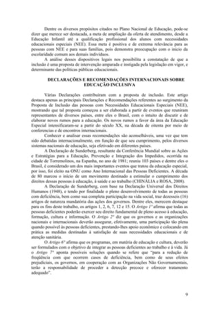 Dentre os diversos propósitos citados no Plano Nacional de Educação, pode-se
dizer que merece ser destacada, a meta de ampliação da oferta de atendimento, desde a
Educação Infantil até a qualificação profissional dos alunos com necessidades
educacionais especiais (NEE). Essa meta é positiva e de extrema relevância para as
pessoas com NEE e para suas famílias, pois demonstra preocupação com o inicio da
escolaridade comum aos demais indivíduos.
A análise desses dispositivos legais nos possibilita a constatação de que a
inclusão é uma proposta de intervenção amparada e instigada pela legislação em vigor, e
determinante das políticas públicas educacionais.
DECLARAÇÕES E RECOMENDAÇÕES INTERNACIONAIS SOBRE
EDUCAÇÃO INCLUSIVA
Várias Declarações contribuíram com a proposta de inclusão. Este artigo
destaca apenas as principais Declarações e Recomendações referentes ao surgimento da
Proposta de Inclusão das pessoas com Necessidades Educacionais Especiais (NEE),
mostrando que tal proposta começou a ser elaborada a partir de eventos que reuniram
representantes de diversos países, entre eles o Brasil, com o intuito de discutir e de
elaborar novos rumos para a educação. Os novos rumos a favor da área da Educação
Especial intensificaram-se a partir do século XX, na década de oitenta por meio de
conferencias e de encontros internacionais.
Conhecer e analisar essas recomendações são aconselháveis, uma vez que tem
sido debatidas internacionalmente, em função de que seu cumprimento, pelos diversos
sistemas nacionais de educação, seja efetivado em diferentes países.
A Declaração de Sunderberg, resultante da Conferência Mundial sobre as Ações
e Estratégias para a Educação, Prevenção e Integração dos Impedidos, ocorrida na
cidade de Torremolinos, na Espanha, no ano de 1981; reuniu 103 países e dentre eles o
Brasil, é considerado um dos mais importantes eventos que tratou da educação especial,
por isso, foi eleito na ONU como Ano Internacional das Pessoas Deficientes. A década
de 80 marcou o início de um movimento destinado a estimular o cumprimento dos
direitos dessas pessoas à educação, à saúde e ao trabalho (CHINÁLIA e ROSA, 2008).
A Declaração de Sunderberg, com base na Declaração Universal dos Direitos
Humanos (1948), e tendo por finalidade o pleno desenvolvimento de todas as pessoas
com deficiência, bem como sua completa participação na vida social, traz dezesseis (16)
artigos de natureza mandatória das ações dos governos. Dentre eles, merecem destaque
para os fins deste trabalho, os artigos 1, 2, 6, 7, 12 e 15. O Artigo 1º afirma que todas as
pessoas deficientes poderão exercer seu direito fundamental de pleno acesso à educação,
formação, cultura e informação. O Artigo 2° diz que os governos e as organizações
nacionais e internacionais deverão assegurar, efetivamente, uma participação tão plena
quando possível às pessoas deficientes, prestando-lhes apoio econômico e colocando em
prática as medidas destinadas à satisfação de suas necessidades educacionais e de
atenção sanitária.
O Artigo 6° afirma que os programas, em matéria de educação e cultura, deverão
ser formulados com o objetivo de integrar as pessoas deficientes ao trabalho e à vida. Já
o Artigo 7° aponta possíveis soluções quando se refere que “para a redução de
freqüência com que ocorrem casos de deficiência, bem como de seus efeitos
prejudiciais, os governos, em cooperação com as Organizações Não Governamentais,
terão a responsabilidade de proceder a detecção precoce e oferecer tratamento
adequado”.
9
 