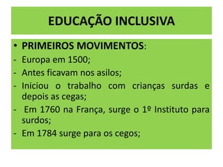 EDUCAÇÃO INCLUSIVA
• PRIMEIROS MOVIMENTOS:
- Europa em 1500;
- Antes ficavam nos asilos;
- Iniciou o trabalho com crianças surdas e
depois as cegas;
- Em 1760 na França, surge o 1º Instituto para
surdos;
- Em 1784 surge para os cegos;
 