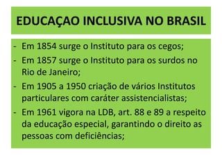 EDUCAÇAO INCLUSIVA NO BRASIL
- Em 1854 surge o Instituto para os cegos;
- Em 1857 surge o Instituto para os surdos no
Rio de Janeiro;
- Em 1905 a 1950 criação de vários Institutos
particulares com caráter assistencialistas;
- Em 1961 vigora na LDB, art. 88 e 89 a respeito
da educação especial, garantindo o direito as
pessoas com deficiências;
 