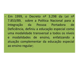 - Em 1999, o Decreto nº 3.298 da Lei nº
7.853/89, sobre a Política Nacional para a
Integração da Pessoa Portadora de
Deficiência, definiu a educação especial como
uma modalidade transversal a todos os níveis
e modalidades de ensino, enfatizando a
atuação complementar da educação especial
ao ensino regular;
 