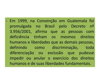 - Em 1999, na Convenção em Guatemala foi
promulgada no Brasil pelo Decreto nº
3.956/2001, afirma que as pessoas com
deficiência tinham os mesmos direitos
humanos e liberdades que as demais pessoas,
definindo como discriminação, toda
diferenciação ou exclusão que pudesse
impedir ou anular o exercício dos direitos
humanos e de suas liberdades fundamentais.
 