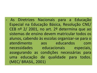 - As Diretrizes Nacionais para a Educação
Especial na Educação Básica, Resolução CNE/
CEB nº 2/ 2001, no art. 2º determina que ao
sistemas de ensino devem matricular todos os
alunos, cabendo às escolas organizar-se para o
atendimento aos educandos com
necessidades educacionais especiais,
assegurando as condições necessárias para
uma educação de qualidade para todos.
(MEC/ BRASIL, 2001)
 