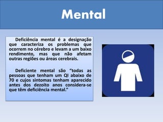 Mental
Deficiência mental é a designação
que caracteriza os problemas que
ocorrem no cérebro e levam a um baixo
rendimento, mas que não afetam
outras regiões ou áreas cerebrais.
Deficiente mental são “todas as
pessoas que tenham um QI abaixo de
70 e cujos sintomas tenham aparecido
antes dos dezoito anos considera-se
que têm deficiência mental.”
 