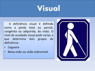 Visual
A deficiência visual é definida
como a perda total ou parcial,
congênita ou adquirida, da visão. O
nível de acuidade visual pode variar, o
que determina dois grupos de
deficiência:
• Cegueira
• Baixa visão ou visão subnormal
 