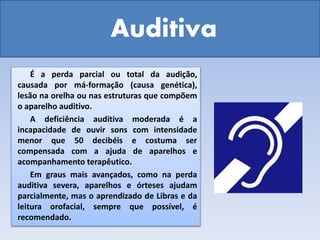 Auditiva
É a perda parcial ou total da audição,
causada por má-formação (causa genética),
lesão na orelha ou nas estruturas que compõem
o aparelho auditivo.
A deficiência auditiva moderada é a
incapacidade de ouvir sons com intensidade
menor que 50 decibéis e costuma ser
compensada com a ajuda de aparelhos e
acompanhamento terapêutico.
Em graus mais avançados, como na perda
auditiva severa, aparelhos e órteses ajudam
parcialmente, mas o aprendizado de Libras e da
leitura orofacial, sempre que possível, é
recomendado.
 