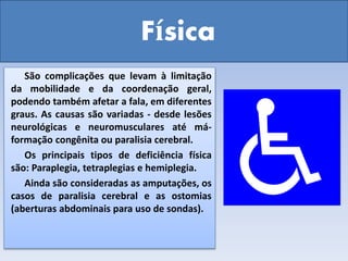 Física
São complicações que levam à limitação
da mobilidade e da coordenação geral,
podendo também afetar a fala, em diferentes
graus. As causas são variadas - desde lesões
neurológicas e neuromusculares até má-
formação congênita ou paralisia cerebral.
Os principais tipos de deficiência física
são: Paraplegia, tetraplegias e hemiplegia.
Ainda são consideradas as amputações, os
casos de paralisia cerebral e as ostomias
(aberturas abdominais para uso de sondas).
 