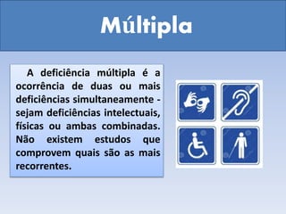 Múltipla
A deficiência múltipla é a
ocorrência de duas ou mais
deficiências simultaneamente -
sejam deficiências intelectuais,
físicas ou ambas combinadas.
Não existem estudos que
comprovem quais são as mais
recorrentes.
 