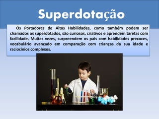 Superdotação
Os Portadores de Altas Habilidades, como também podem ser
chamados os superdotados, são curiosos, criativos e aprendem tarefas com
facilidade. Muitas vezes, surpreendem os pais com habilidades precoces,
vocabulário avançado em comparação com crianças da sua idade e
raciocínios complexos.
 