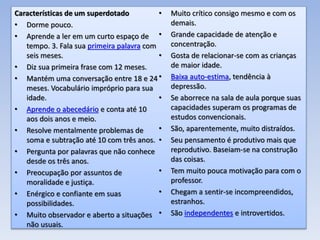 Características de um superdotado
• Dorme pouco.
• Aprende a ler em um curto espaço de
tempo. 3. Fala sua primeira palavra com
seis meses.
• Diz sua primeira frase com 12 meses.
• Mantém uma conversação entre 18 e 24
meses. Vocabulário impróprio para sua
idade.
• Aprende o abecedário e conta até 10
aos dois anos e meio.
• Resolve mentalmente problemas de
soma e subtração até 10 com três anos.
• Pergunta por palavras que não conhece
desde os três anos.
• Preocupação por assuntos de
moralidade e justiça.
• Enérgico e confiante em suas
possibilidades.
• Muito observador e aberto a situações
não usuais.
• Muito crítico consigo mesmo e com os
demais.
• Grande capacidade de atenção e
concentração.
• Gosta de relacionar-se com as crianças
de maior idade.
• Baixa auto-estima, tendência à
depressão.
• Se aborrece na sala de aula porque suas
capacidades superam os programas de
estudos convencionais.
• São, aparentemente, muito distraídos.
• Seu pensamento é produtivo mais que
reprodutivo. Baseiam-se na construção
das coisas.
• Tem muito pouca motivação para com o
professor.
• Chegam a sentir-se incompreendidos,
estranhos.
• São independentes e introvertidos.
 