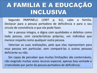 A FAMILIA E A EDUCAÇÃO
INCLUSIVA
Segundo PARPINELLI (1997 p. 61), cabe a família.
Destacar para a pessoa portadora de deficiência e para o seu
circulo de convivência o que ela pode fazer.
Ver a pessoa integra, e digna com qualidades e defeitos como
toda pessoa, com características próprias, um individuo que
merece respeito como qualquer outra pessoa.
Valorizar as suas realizações, pelo que elas representam para
essa pessoa em particular, sem compará-las a outras pessoas
deficiente ou não.
Ser capaz de perceber que muitas limitações são contornáveis,
não exigindo muitas vezes recurso especial, apenas boa vontade e
criatividade por parte da pessoa portadora de deficiência;
 