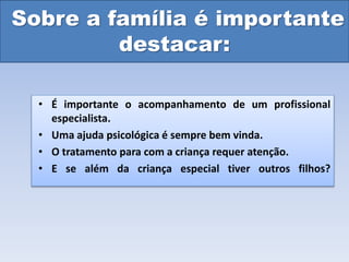 Sobre a família é importante
destacar:
• É importante o acompanhamento de um profissional
especialista.
• Uma ajuda psicológica é sempre bem vinda.
• O tratamento para com a criança requer atenção.
• E se além da criança especial tiver outros filhos?
 