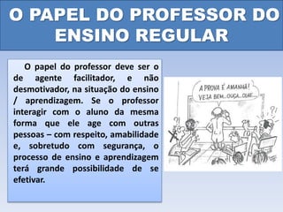 O PAPEL DO PROFESSOR DO
ENSINO REGULAR
O papel do professor deve ser o
de agente facilitador, e não
desmotivador, na situação do ensino
/ aprendizagem. Se o professor
interagir com o aluno da mesma
forma que ele age com outras
pessoas – com respeito, amabilidade
e, sobretudo com segurança, o
processo de ensino e aprendizagem
terá grande possibilidade de se
efetivar.
 