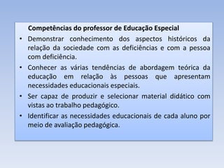 Competências do professor de Educação Especial
• Demonstrar conhecimento dos aspectos históricos da
relação da sociedade com as deficiências e com a pessoa
com deficiência.
• Conhecer as várias tendências de abordagem teórica da
educação em relação às pessoas que apresentam
necessidades educacionais especiais.
• Ser capaz de produzir e selecionar material didático com
vistas ao trabalho pedagógico.
• Identificar as necessidades educacionais de cada aluno por
meio de avaliação pedagógica.
 