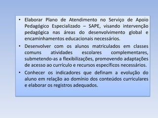 • Elaborar Plano de Atendimento no Serviço de Apoio
Pedagógico Especializado – SAPE, visando intervenção
pedagógica nas áreas do desenvolvimento global e
encaminhamentos educacionais necessários.
• Desenvolver com os alunos matriculados em classes
comuns atividades escolares complementares,
submetendo-as a flexibilizações, promovendo adaptações
de acesso ao currículo e recursos específicos necessários.
• Conhecer os indicadores que definam a evolução do
aluno em relação ao domínio dos conteúdos curriculares
e elaborar os registros adequados.
 