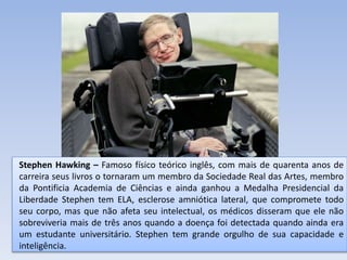 Stephen Hawking – Famoso físico teórico inglês, com mais de quarenta anos de
carreira seus livros o tornaram um membro da Sociedade Real das Artes, membro
da Pontificia Academia de Ciências e ainda ganhou a Medalha Presidencial da
Liberdade Stephen tem ELA, esclerose amniótica lateral, que compromete todo
seu corpo, mas que não afeta seu intelectual, os médicos disseram que ele não
sobreviveria mais de três anos quando a doença foi detectada quando ainda era
um estudante universitário. Stephen tem grande orgulho de sua capacidade e
inteligência.
 