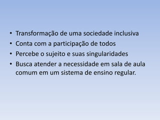 • Transformação de uma sociedade inclusiva
• Conta com a participação de todos
• Percebe o sujeito e suas singularidades
• Busca atender a necessidade em sala de aula
comum em um sistema de ensino regular.
 