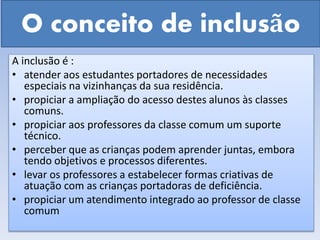 O conceito de inclusão
A inclusão é :
• atender aos estudantes portadores de necessidades
especiais na vizinhanças da sua residência.
• propiciar a ampliação do acesso destes alunos às classes
comuns.
• propiciar aos professores da classe comum um suporte
técnico.
• perceber que as crianças podem aprender juntas, embora
tendo objetivos e processos diferentes.
• levar os professores a estabelecer formas criativas de
atuação com as crianças portadoras de deficiência.
• propiciar um atendimento integrado ao professor de classe
comum
 