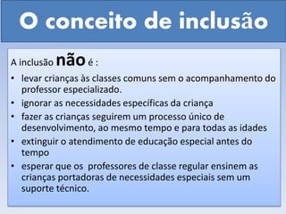 O conceito de inclusão
A inclusão nãoé :
• levar crianças às classes comuns sem o acompanhamento do
professor especializado.
• ignorar as necessidades específicas da criança
• fazer as crianças seguirem um processo único de
desenvolvimento, ao mesmo tempo e para todas as idades
• extinguir o atendimento de educação especial antes do
tempo
• esperar que os professores de classe regular ensinem as
crianças portadoras de necessidades especiais sem um
suporte técnico.
 