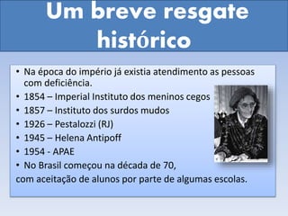 Um breve resgate
histórico
• Na época do império já existia atendimento as pessoas
com deficiência.
• 1854 – Imperial Instituto dos meninos cegos
• 1857 – Instituto dos surdos mudos
• 1926 – Pestalozzi (RJ)
• 1945 – Helena Antipoff
• 1954 - APAE
• No Brasil começou na década de 70,
com aceitação de alunos por parte de algumas escolas.
 