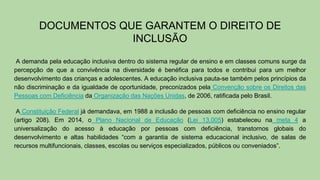 DOCUMENTOS QUE GARANTEM O DIREITO DE
INCLUSÃO
A demanda pela educação inclusiva dentro do sistema regular de ensino e em classes comuns surge da
percepção de que a convivência na diversidade é benéfica para todos e contribui para um melhor
desenvolvimento das crianças e adolescentes. A educação inclusiva pauta-se também pelos princípios da
não discriminação e da igualdade de oportunidade, preconizados pela Convenção sobre os Direitos das
Pessoas com Deficiência da Organização das Nações Unidas, de 2006, ratificada pelo Brasil.
A Constituição Federal já demandava, em 1988 a inclusão de pessoas com deficiência no ensino regular
(artigo 208). Em 2014, o Plano Nacional de Educação (Lei 13.005) estabeleceu na meta 4 a
universalização do acesso à educação por pessoas com deficiência, transtornos globais do
desenvolvimento e altas habilidades “com a garantia de sistema educacional inclusivo, de salas de
recursos multifuncionais, classes, escolas ou serviços especializados, públicos ou conveniados”.
 