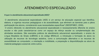 ATENDIMENTO ESPECIALIZADO
O que é o atendimento educacional especializado (AEE)?
O atendimento educacional especializado (AEE) é um serviço da educação especial que identifica,
elabora, e organiza recursos pedagógicos e de acessibilidade, que eliminem as barreiras para a plena
participação dos alunos, considerando suas necessidades específicas" (SEESP/MEC, 2008).
O ensino oferecido no atendimento educacional especializado é necessariamente diferente do ensino
escolar e não pode caracterizar-se como um espaço de reforço escolar ou complementação das
atividades escolares. São exemplos práticos de atendimento educacional especializado: o ensino da
Língua Brasileira de Sinais (LIBRAS) e do código BRAILLE, a introdução e formação do aluno na
utilização de recursos de tecnologia assistiva, como a comunicação alternativa e os recursos de
acessibilidade ao computador, a orientação e mobilidade, a preparação e disponibilização ao aluno de
material pedagógico acessível, entre outros.
 