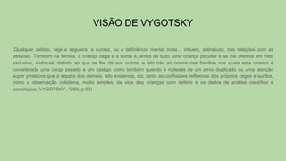 VISÃO DE VYGOTSKY
Qualquer defeito, seja a cegueira, a surdez, ou a deficiência mental inata… influem, sobretudo, nas relações com as
pessoas. Também na família, a criança cega e a surda é, antes de tudo, uma criança peculiar e se lhe oferece um trato
exclusivo, inabitual, distinto ao que se lhe dá aos outros, e isto não só ocorre nas famílias nas quais esta criança é
considerada uma carga pesada e um castigo como também quando é rodeada de um amor duplicado ou uma atenção
super protetora que a separa dos demais. Isto evidencia, diz, tanto as confissões reflexivas dos próprios cegos e surdos,
como a observação cotidiana, muito simples, da vida das crianças com defeito e os dados de análise científica e
psicológica.(VYGOTSKY, 1989, p.53)
 
