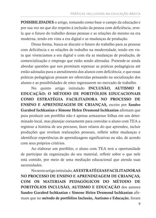 PRÁTICAS INCLUSIVAS NA EDUCAÇÃO BÁSICA
9
POSSIBILIDADES o artigo, tomando como base o campo da educação e
por sua vez no que diz respeito à inclusão da pessoa com deficiência, reve-
la que o futuro do trabalho dessas pessoas e as relações do mesmo na era
moderna, tendo em vista a era digital e as mudanças de produção.
Dessa forma, busca-se discutir o futuro do trabalho para as pessoas
com deficiência e as relações de trabalho na modernidade, tendo em vis-
ta que vivenciamos a era digital e com ela as mudanças de produção, de
comercialização e emprego que estão sendo alteradas. Pretende-se ainda
abordar questões que nos permitam repensar as práticas pedagógicas até
então adotadas para o atendimento dos alunos com deficiência; e que essas
práticas pedagógicas possam ser oferecidas pensando na socialização dos
alunos e as possibilidades de estes ingressarem no mercado de trabalho.
No quinto artigo intitulado INCLUSÃO, AUTISMO E
EDUCAÇÃO: O MÉTODO DE PORTFÓLIOS EDUCACIONAIS
COMO ESTRATÉGIA FACILITADORA NO PROCESSO DE
ENSINO E APRENDIZAGEM DE CRIANÇAS, escrito por Sandro
Garabed Ischkanian e Simone Helen Drumond Ischkanian afirmam que
para produzir um portfólio não é apenas armazenar folhas em um deter-
minado local, mas planejar coesamente para convidar o aluno com TEA a
registrar a história de seu percurso, fazer relatos do que aprendeu, incluir
produções que revelam realizações pessoais, refletir sobre mudanças e
identificar experiências de aprendizagens significativas ou não, de acordo
com seus próprios critérios.
Ao elaborar um portfólio, o aluno com TEA terá a oportunidade
de participar da organização do seu material, refletir sobre o que nele
está contido, por meio de uma mediação educacional que atenda suas
necessidades.
Nosextoartigointitulado,ASESTRATÉGIASFACILITADORAS
NO PROCESSO DE ENSINO E APRENDIZAGEM DE CRIANÇAS,
COM OS MATERIAIS PEDAGÓGICOS DO MÉTODO DE
PORTFÓLIOS INCLUSÃO, AUTISMO E EDUCAÇÃO dos autores
Sandro Garabed Ischkanian e Simone Helen Drumond Ischkanian afir-
mam que no método de portfólios Inclusão, Autismo e Educação, foram
 