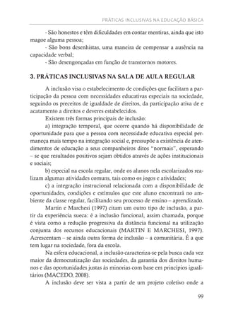 PRÁTICAS INCLUSIVAS NA EDUCAÇÃO BÁSICA
99
- São honestos e têm dificuldades em contar mentiras, ainda que isto
magoe alguma pessoa;
- São bons desenhistas, uma maneira de compensar a ausência na
capacidade verbal;
- São desengonçadas em função de transtornos motores.
3. PRÁTICAS INCLUSIVAS NA SALA DE AULA REGULAR
A inclusão visa o estabelecimento de condições que facilitam a par-
ticipação da pessoa com necessidades educativas especiais na sociedade,
seguindo os preceitos de igualdade de direitos, da participação ativa de e
acatamento a direitos e deveres estabelecidos.
Existem três formas principais de inclusão:
a) integração temporal, que ocorre quando há disponibilidade de
oportunidade para que a pessoa com necessidade educativa especial per-
maneça mais tempo na integração social e, pressupõe a existência de aten-
dimentos de educação a seus companheiros ditos “normais”, esperando
– se que resultados positivos sejam obtidos através de ações institucionais
e sociais;
b) especial na escola regular, onde os alunos nela escolarizados rea-
lizam algumas atividades comuns, tais como os jogos e atividades;
c) a integração instrucional relacionada com a disponibilidade de
oportunidades, condições e estímulos que este aluno encontrará no am-
biente da classe regular, facilitando seu processo de ensino – aprendizado.
Martin e Marchesi (1997) citam um outro tipo de inclusão, a par-
tir da experiência sueca: é a inclusão funcional, assim chamada, porque
é vista como a redução progressiva da distância funcional na utilização
conjunta dos recursos educacionais (MARTIN E MARCHESI, 1997).
Acrescentam – se ainda outra forma de inclusão – a comunitária. É a que
tem lugar na sociedade, fora da escola.
Na esfera educacional, a inclusão caracteriza-se pela busca cada vez
maior da democratização das sociedades, da garantia dos direitos huma-
nos e das oportunidades justas às minorias com base em princípios iguali-
tários (MACEDO, 2008).
A inclusão deve ser vista a partir de um projeto coletivo onde a
 