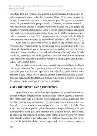 Hérika Cristina Oliveira da Costa | Thaís Ribeiro Corrêa Pinto
(Organizadoras)
100
sociedade tem que repensar sua prática, a partir das reações dialógicas en-
volvendo os educadores, a família e a comunidade. Neste contexto conclui-
-se que é necessário que nos movimentemos para lhes garantir o atendi-
mento de que necessitam, porque se não o fizermos, estaremos correndo o
risco enorme de, quando a sociedade descobrir não ser tão fácil quanto lhe
era dito, promover a tal inclusão, voltar a fechar suas portas para ela. Nesse
caso, reabri-las irá exigir muito mais esforço, uma batalha muito mais acir-
rada e muito mais tempo. É o comprometimento da qualidade de vida de
inúmeras pessoas portadoras de necessidades especiais. (MACEDO, 2008).
Com base nas modernas teorias da plasticidade cerebral, busca – se
“reprogramar” suas funções de forma a que possa desenvolver todo o seu
potencial. Acredita-se que as pessoas especiais podem sim, serem prepa-
radas a vencerem desafios, a responder devidamente às exigências da vida
cotidiana, a competir em pé de igualdade; busca-se modifica-lo, melhorar
suas condições, garantir seu desenvolvimento e investir, portanto, no indi-
víduo. (MACEDO, 2008).
E desta visão nasceram os programas de reorganização neurológica
e de resgate das funções cognitivas, e uma atitude amorosamente instiga-
dora que, por acreditar na capacidade do indivíduo, pede sempre mais,
empurra-o para frente, leva-o, amorosamente, a enfrentar desafios e a exer-
citar sua capacidade de adaptação. Ensina-o, portanto, a crescer. É a partir
do patamar desta visão que se entende a inclusão.
4. SER DIFERENTE FAZ A DIFERENÇA
Acreditamos que indivíduos que apresentam necessidades educa-
cionais especiais integrados na sociedade não têm só a ganhar, mas tam-
bém contribuem para a formação e crescimento pessoal daqueles que com
eles têm privilégio de conviverem. Nessa abordagem sentimos a necessi-
dade de preparar a criança normal para receber um diferente dela. Para
aceitar o diferente, é preciso primeiro conhecer o que é diferença. Se não
conseguirmos olhar para nós mesmos nos aspectos físicos, emocionais,
de saúde, de experiências e outros, como vamos perceber o outro? Temos
uma grande tendência em achar que por pertencermos ao mesmo rol so-
cial, escola, trabalho, clubes, somos capazes de fazer as mesmas coisas e
 
