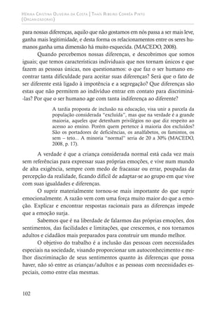 Hérika Cristina Oliveira da Costa | Thaís Ribeiro Corrêa Pinto
(Organizadoras)
102
para nossas diferenças, aquilo que não gostamos em nós passa a ser mais leve,
ganha mais legitimidade, e desta forma os relacionamentos entre os seres hu-
manos ganha uma dimensão há muito esquecida. (MACEDO, 2008).
Quando percebemos nossas diferenças, e descobrimos que somos
iguais; que temos características individuais que nos tornam únicos e que
fazem as pessoas únicas, nos questionamos: o que faz o ser humano en-
contrar tanta dificuldade para aceitar suas diferenças? Será que o fato de
ser diferente está ligado à impotência e a segregação? Que diferenças são
estas que não permitem ao indivíduo entrar em contato para discriminá-
-las? Por que o ser humano age com tanta indiferença ao diferente?
A tardia proposta de inclusão na educação, visa unir a parcela da
população considerada “excluída”, mas que na verdade é a grande
maioria, aqueles que detenham privilégios no que diz respeito ao
acesso ao ensino. Porém quem pertence à maioria dos excluídos?
São os portadores de deficiências, os analfabetos, os famintos, os
sem – teto... A minoria “normal” seria de 20 a 30% (MACEDO,
2008, p. 17).
A verdade é que a criança considerada normal está cada vez mais
sem referências para expressar suas próprias emoções, e vive num mundo
de alta exigência, sempre com medo de fracassar ou errar, poupadas da
percepção da realidade, ficando difícil de adaptar-se ao grupo em que vive
com suas igualdades e diferenças.
O suprir materialmente tornou-se mais importante do que suprir
emocionalmente. A razão vem com uma força muito maior do que a emo-
ção. Explicar e encontrar respostas racionais para as diferenças impede
que a emoção surja.
Sabemos que é na liberdade de falarmos das próprias emoções, dos
sentimentos, das facilidades e limitações, que crescemos, e nos tornamos
adultos e cidadãos mais preparados para construir um mundo melhor.
O objetivo do trabalho é a inclusão das pessoas com necessidades
especiais na sociedade, visando proporcionar um autoconhecimento e me-
lhor discriminação de seus sentimentos quanto às diferenças que possa
haver, não só entre as crianças/adultos e as pessoas com necessidades es-
peciais, como entre elas mesmas.
 