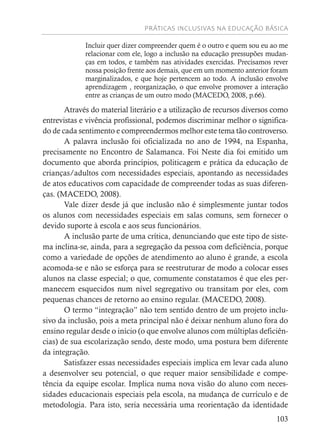 PRÁTICAS INCLUSIVAS NA EDUCAÇÃO BÁSICA
103
Incluir quer dizer compreender quem é o outro e quem sou eu ao me
relacionar com ele, logo a inclusão na educação pressupões mudan-
ças em todos, e também nas atividades exercidas. Precisamos rever
nossa posição frente aos demais, que em um momento anterior foram
marginalizados, e que hoje pertencem ao todo. A inclusão envolve
aprendizagem , reorganização, o que envolve promover a interação
entre as crianças de um outro modo (MACEDO, 2008, p.66).
Através do material literário e a utilização de recursos diversos como
entrevistas e vivência profissional, podemos discriminar melhor o significa-
do de cada sentimento e compreendermos melhor este tema tão controverso.
A palavra inclusão foi oficializada no ano de 1994, na Espanha,
precisamente no Encontro de Salamanca. Foi Neste dia foi emitido um
documento que aborda princípios, politicagem e prática da educação de
crianças/adultos com necessidades especiais, apontando as necessidades
de atos educativos com capacidade de compreender todas as suas diferen-
ças. (MACEDO, 2008).
Vale dizer desde já que inclusão não é simplesmente juntar todos
os alunos com necessidades especiais em salas comuns, sem fornecer o
devido suporte à escola e aos seus funcionários.
A inclusão parte de uma crítica, denunciando que este tipo de siste-
ma inclina-se, ainda, para a segregação da pessoa com deficiência, porque
como a variedade de opções de atendimento ao aluno é grande, a escola
acomoda-se e não se esforça para se reestruturar de modo a colocar esses
alunos na classe especial; o que, comumente constatamos é que eles per-
manecem esquecidos num nível segregativo ou transitam por eles, com
pequenas chances de retorno ao ensino regular. (MACEDO, 2008).
O termo “integração” não tem sentido dentro de um projeto inclu-
sivo da inclusão, pois a meta principal não é deixar nenhum aluno fora do
ensino regular desde o início (o que envolve alunos com múltiplas deficiên-
cias) de sua escolarização sendo, deste modo, uma postura bem diferente
da integração.
Satisfazer essas necessidades especiais implica em levar cada aluno
a desenvolver seu potencial, o que requer maior sensibilidade e compe-
tência da equipe escolar. Implica numa nova visão do aluno com neces-
sidades educacionais especiais pela escola, na mudança de currículo e de
metodologia. Para isto, seria necessária uma reorientação da identidade
 