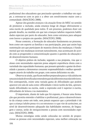 Hérika Cristina Oliveira da Costa | Thaís Ribeiro Corrêa Pinto
(Organizadoras)
104
profissional dos educadores que precisarão aprender a trabalhar em equi-
pe, a entrosar-se com os pais e a obter um envolvimento maior com a
comunidade. (MACEDO, 2008).
Apesar dos grandes avanços e da atuação firme do MEC no sentido
de promover a inclusão, ainda estamos longe de chegar efetivamente a
uma escola de qualidade para todos. É um processo, podemos dizer um
grande desafio, na medida em que tais crianças/adultos requerem habili-
dades especiais por parte do educador, bem como estrutura para adequar
com louvor o projeto em questão. (MACEDO, 2008).
Nesse contexto, a formação do educador fundamenta no processo,
bem como um suporte as famílias e sua participação, para que assim haja
sustentação aos que participam de maneira direta das mudanças; é funda-
mental que tais mudanças ocorram naturalmente, mas aconteçam de acor-
do com as progressões e conscientização quanto à questão da educação e
de desenvolvimento humano.
O objetivo prático da inclusão, segundo a sua proposta, visa que o
aluno com necessidades especiais possa adquirir experiência direta com a
variedade das capacidades humanas, que possam aprender a gostar da diver-
sidade e passem a demonstrar crescente responsabilidade e melhor aprendi-
zagem através do trabalho em grupo, com outros deficientes ou não.
Observa-seainda,queficammelhorpreparadosparaavidaadultaem
umasociedadediversificadaeentendemquesãodiferentesmasnãoinferiores.
Em contrapartida, existe uma variada gama de dificuldades que podem
aparecer em sala de aula como: dificuldade e início tardio da fala, apresen-
tando dificuldades na escrita, onde a expressão oral é superior à escrita,
dificuldades de leitura e na matemática.
O importante, diante de tudo que foi exposto, é buscar uma forma-
ção que permita entender e habilitar o profissional, para o desenvolvimen-
to da criança como um todo, sem jamais esquecer que a prioridade é de
que a criança/adulto possa vir a se estruturar e o que vier de acréscimo, ao
nível de desenvolvimento adequado das habilidades motoras, de lingua-
gem e outras, serão de enriquecimento a pessoa com necessidades espe-
ciais. (MACEDO, 2008).
Muitas estratégias estão sendo colocadas no sentido de propor-
cionar as pessoas com necessidades especiais, uma melhor colocação na
 