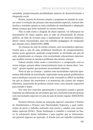PRÁTICAS INCLUSIVAS NA EDUCAÇÃO BÁSICA
105
sociedade, proporcionando possibilidades maiores de desenvolvimento e
integração social.
Porém, através de diversos estudos e propostas no sentido de avan-
çar rumo à evolução das pessoas com necessidades especiais, existem obs-
táculos e restrições quanto às reais condições de atendimento e adaptação
dessas crianças que serão incluídas no ensino comum.
Não se sabe como a chegada do aluno especial, vai influenciar no
desempenho da classe regular, pois se sabe da precariedade do ensino
público, da falta de recursos para a implantação de materiais didáticos,
dentre outras necessidades, para um trabalho pedagógico de integração
que obtenha êxito. (MACEDO, 2008).
As crianças da rede de ensino comum, sem necessidades especiais,
trazem para a sala de aula, problemas familiares, de comportamentos,
muitas vezes agressivos, podendo comprometer as atividades em sala de
aula, prejudicando as crianças com necessidades educacionais especiais,
que também trazem os mesmos problemas das demais crianças.
Faltam estudos sobre como a convivência e a comparação com os
novos colegas, possam afetar emocionalmente tanto os alunos ditos “nor-
mais”, quanto àqueles que possuem necessidades especiais.
Nota-se que as crianças / adultos com necessidades especiais apre-
sentam dificuldade de assimilação, implicando numa grande problemática
para o professor executar seu plano de aula, tornando-se difícil na medida
em que as classes são numerosas e os potenciais das classes são sempre
diferentes, requerendo do professor muitas vezes, uma atenção impassível
para atender a todos.
Em vista dos conceitos apresentados é necessária cautela e grande
empenho na elaboração de um projeto que use a Inclusão total das pessoas
com necessidades especiais em sala de aula de ensino regular. (MACEDO,
2008).
Existem diversas escolas de educação especial; citaremos o Núcleo
de Atendimentos a Pessoas com Necessidades Especiais, a qual conhe-
cemos de perto o trabalho realizado com jovens e adultos com necessi-
dades especiais (D.M.). Nesta Instituição o trabalho é centrado na bus-
ca da autonomia destes indivíduos e para aqueles que se destacarem,
um possível ingresso no mercado. A Escola tem um trabalho totalmente
 