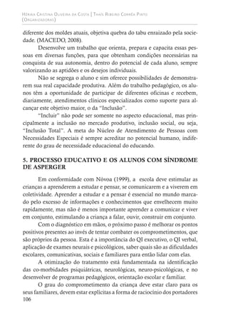 Hérika Cristina Oliveira da Costa | Thaís Ribeiro Corrêa Pinto
(Organizadoras)
106
diferente dos moldes atuais, objetiva quebra do tabu enraizado pela socie-
dade. (MACEDO, 2008).
Desenvolve um trabalho que orienta, prepara e capacita essas pes-
soas em diversas funções, para que obtenham condições necessárias na
conquista de sua autonomia, dentro do potencial de cada aluno, sempre
valorizando as aptidões e os desejos individuais.
Não se segrega o aluno e sim oferece possibilidades de demonstra-
rem sua real capacidade produtiva. Além do trabalho pedagógico, os alu-
nos têm a oportunidade de participar de diferentes oficinas e recebem,
diariamente, atendimentos clínicos especializados como suporte para al-
cançar este objetivo maior, o da “Inclusão”.
“Incluir” não pode ser somente no aspecto educacional, mas prin-
cipalmente a inclusão no mercado produtivo, inclusão social, ou seja,
“Inclusão Total”. A meta do Núcleo de Atendimento de Pessoas com
Necessidades Especiais é sempre acreditar no potencial humano, indife-
rente do grau de necessidade educacional do educando.
5. PROCESSO EDUCATIVO E OS ALUNOS COM SÍNDROME
DE ASPERGER
Em conformidade com Nóvoa (1999), a escola deve estimular as
crianças a aprenderem a estudar e pensar, se comunicarem e a viverem em
coletividade. Aprender a estudar e a pensar é essencial no mundo marca-
do pelo excesso de informações e conhecimentos que envelhecem muito
rapidamente, mas não é menos importante aprender a comunicar e viver
em conjunto, estimulando a criança a falar, ouvir, construir em conjunto.
Com o diagnóstico em mãos, o próximo passo é melhorar os pontos
positivos presentes ao invés de tentar combater os comprometimentos, que
são próprios da pessoa. Esta é a importância do QI executivo, o QI verbal,
aplicação de exames neurais e psicológicos, saber quais são as dificuldades
escolares, comunicativas, sociais e familiares para então lidar com elas.
A otimização do tratamento está fundamentada na identificação
das co-morbidades psiquiátricas, neurológicas, neuro-psicológicas, e no
desenvolver de programas pedagógicos, orientação escolar e familiar.
O grau do comprometimento da criança deve estar claro para os
seus familiares, devem estar explícitas a forma de raciocínio dos portadores
 