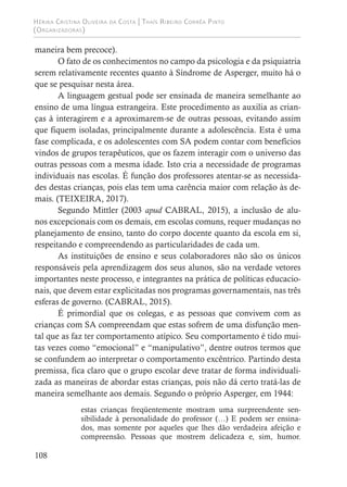 Hérika Cristina Oliveira da Costa | Thaís Ribeiro Corrêa Pinto
(Organizadoras)
108
maneira bem precoce).
O fato de os conhecimentos no campo da psicologia e da psiquiatria
serem relativamente recentes quanto à Síndrome de Asperger, muito há o
que se pesquisar nesta área.
A linguagem gestual pode ser ensinada de maneira semelhante ao
ensino de uma língua estrangeira. Este procedimento as auxilia as crian-
ças à interagirem e a aproximarem-se de outras pessoas, evitando assim
que fiquem isoladas, principalmente durante a adolescência. Esta é uma
fase complicada, e os adolescentes com SA podem contar com benefícios
vindos de grupos terapêuticos, que os fazem interagir com o universo das
outras pessoas com a mesma idade. Isto cria a necessidade de programas
individuais nas escolas. É função dos professores atentar-se as necessida-
des destas crianças, pois elas tem uma carência maior com relação às de-
mais. (TEIXEIRA, 2017).
Segundo Mittler (2003 apud CABRAL, 2015), a inclusão de alu-
nos excepcionais com os demais, em escolas comuns, requer mudanças no
planejamento de ensino, tanto do corpo docente quanto da escola em si,
respeitando e compreendendo as particularidades de cada um.
As instituições de ensino e seus colaboradores não são os únicos
responsáveis pela aprendizagem dos seus alunos, são na verdade vetores
importantes neste processo, e integrantes na prática de políticas educacio-
nais, que devem estar explicitadas nos programas governamentais, nas três
esferas de governo. (CABRAL, 2015).
É primordial que os colegas, e as pessoas que convivem com as
crianças com SA compreendam que estas sofrem de uma disfunção men-
tal que as faz ter comportamento atípico. Seu comportamento é tido mui-
tas vezes como “emocional” e “manipulativo”, dentre outros termos que
se confundem ao interpretar o comportamento excêntrico. Partindo desta
premissa, fica claro que o grupo escolar deve tratar de forma individuali-
zada as maneiras de abordar estas crianças, pois não dá certo tratá-las de
maneira semelhante aos demais. Segundo o próprio Asperger, em 1944:
estas crianças freqüentemente mostram uma surpreendente sen-
sibilidade à personalidade do professor (…) E podem ser ensina-
dos, mas somente por aqueles que lhes dão verdadeira afeição e
compreensão. Pessoas que mostrem delicadeza e, sim, humor.
 