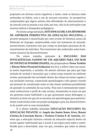 Hérika Cristina Oliveira da Costa | Thaís Ribeiro Corrêa Pinto
(Organizadoras)
10
projetados em diversos níveis cognitivos e motor, onde as técnicas estão
embasadas no lúdico, com o uso de recursos concretos. As perspectivas
compreendem que alguns autistas têm dificuldades de relacionamento e
de conexão com as pessoas à sua volta, por isso, vale-se de motivações com
recursos lúdicos e brinquedos pedagógicos.
Nosétimoartigointitulado,ESTUDOSACERCADASÍNDROME
DE ASPERGER PERSPECTIVA DA EDUCAÇÃO INCLUSIVA, a
presente pesquisa é caracterizada por uma revisão de literatura acerca da
Síndrome de Asperger, compreendida como um transtorno de neurode-
senvolvimento, transtorno esse que rompe os principais processos de de-
senvolvimento do indivíduo. Tais transtornos são conhecidos como trans-
tornos invasivos de desenvolvimento.
No oitavo trabalho intitulado A INCLUSÃO DAS
INTELIGÊNCIAS: SAINDO DE UM AQUÁRIO PARA UM MAR
DE INFINITAS POSSIBILIDADES, das pesquisadoras Neusa Venditte
e Simone Helen Drumond Ischkanian nos leva a refletir sobre um assun-
to muito importante, a inclusão. Os autores afirmam que para que haja
inclusão de verdade é necessário que o aluno esteja inserido no ambiente
escolar, participando das atividades dentro das classes de ensino regular e
nas atividades externas, construindo aprendizagem e não apenas vivendo
um processo de socialização como se não tivesse nenhuma possibilidade
de aprender os conteúdos da sua turma. Para isso é extremamente impor-
tante conhecermos o perfil de cada criança, levantarmos as áreas em que
ela apresenta maior habilidade e as que apresentam maior defasagem, e,
inclusive as áreas em que ela se encontra em aprendizagem para posterior-
mente construirmos todo um projeto pedagógico para seu desenvolvimen-
to de acordo com as suas necessidades.
E o último trabalho intitulado EDUCAÇÃO INCLUSIVA NA
EDUCAÇÃO INFANTIL de Angela dos Santos Sousa Alves, Renata
Cristina da Conceição Barros e Verônica Cristina P. de Amorim, afir-
mam que a educação inclusiva consiste na educação especial dentro da
escola regular reafirmando que a escola é um espaço para todos e contri-
buindo para a diversidade, uma vez que, considera que todos os alunos
 