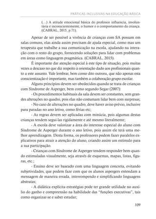 PRÁTICAS INCLUSIVAS NA EDUCAÇÃO BÁSICA
109
(…) A atitude emocional básica do professor influencia, involun-
tária e inconscientemente, o humor e o comportamento da criança.
(CABRAL, 2015, p.71).
Apesar de ser possível a vivência de crianças com SA possam em
salas comuns, elas ainda assim precisam de ajuda especial, como mas um
terapeuta que trabalhe a sua comunicação na escola, ajudando na intera-
ção com o resto do grupo, fornecendo soluções para lidar com problemas
em áreas como linguagem pragmática. (CABRAL, 2015).
É importante dar atenção especial à este tipo de situação, pois muitas
vezes a descaso no que diz respeito à orientação dado aos profissionais quan-
to a este assunto. Vale lembrar, bem como dito outrora, que não apenas esta
conscientização é importante, mas também a colaboração grupo escolar.
Alguns princípios devem ser obedecidos quando se trata de crianças
com Síndrome de Asperger, bem como segundo Segar (2007):
- Os procedimentos habituais da sala devem ser constantes, sem gran-
des alterações no quadro, pois elas não costumam lidar bem com surpresas;
- No caso de alterações no quadro, deve haver aviso prévio, inclusive
para paradas no ano letivo, como férias etc;
- As regras devem ser aplicadas com minúcia, pois algumas destas
crianças tendem segui-las rigidamente e até mesmo literalmente;
- A escola deve valorizar a área do interesse especial do aluno com
Síndrome de Asperger durante o ano letivo, pois assim ele terá uma me-
lhor aprendizagem. Desta forma, os professores podem fazer paralelos ex-
plicativos para atrair a atenção do aluno, criando assim um estímulo para
a sua participação.
- Crianças com Síndrome de Asperger tendem responder bem quan-
do estimuladas visualmente, seja através de esquemas, mapas, listas, figu-
ras, etc.;
- Ensino deve ser baseado com uma linguagem concreta, evitando
subjetividades, que podem faze com que os alunos aspergers entendam a
mensagem de maneira errada, interrompendo e simplificando linguagens
abstratas;
- A didática explícita estratégias pode ter grande utilidade no auxí-
lio do ganho e compreensão na habilidade das “funções executivas”, tais
como organizar-se e saber estudar;
 