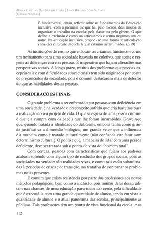 Hérika Cristina Oliveira da Costa | Thaís Ribeiro Corrêa Pinto
(Organizadoras)
112
É fundamental, então, refletir sobre os fundamentos da Educação
inclusiva, com a premissa de que há, pelo menos, dois modos de
organizar o trabalho na escola: pela classe ou pelo gênero. O que
define a exclusão é como os articulamos e como negamos um ou
outro. Na educação inclusiva, propõe - se uma forma de articulação
entre eles diferente daquela à qual estamos acostumados. (p.19)
As instituições de ensino que enfocam as crianças, funcionam como
um treinamento para uma sociedade baseada no coletivo, que aceite e res-
peite as diferenças entre as pessoas. É imperativo que hajam alterações nas
perspectivas sociais. A longo prazo, muitos dos problemas que pessoas ex-
cepcionais e com dificuldades educacionais tem sido originados por conta
de preconceitos da sociedade, pois é comum destacarem mais os defeitos
do que as habilidades destas pessoas.
CONSIDERAÇÕES FINAIS
O grande problema a ser enfrentado por pessoas com deficiência em
uma sociedade, é na verdade o preconceito sofrido que cria barreiras para
a realização do seu projeto de vida. O que se espera de uma pessoa comum
é que ela cumpra com os papéis que lhe foram incumbidos. Desvela-se
que, quando tratada a identidade do deficiente, embora tenha como gran-
de justificativa a dimensão biológica, um grande vetor que a influencia
é a maneira como é tratado culturalmente (não confunda este fator com
determinismo cultural). O ponto é que, a maneira de lidar com uma pessoa
deficiente, deve ser tratada sob o ponto de vista do “homem total”.
Com certeza, pessoas com características que fujam aos padrões
acabam sofrendo com algum tipo de exclusão dos grupos sociais, pois as
sociedades na verdade são realidades vivas, e como tais estão subordina-
das à períodos de crises e de transição, na tentativa de contornar os proble-
mas nelas presentes.
É comum que exista resistência por parte dos professores aos novos
métodos pedagógicos, bem como a inclusão, pois muitos deles desacredi-
tam nas chances de uma educação para todos dar certo, pela dificuldade
que é executá-la com uma grande quantidade de alunos, tendo em vista a
quantidade de alunos e o atual panorama das escolas, principalmente as
públicas. Tais professores têm um ponto de vista funcional da escola, e as
 