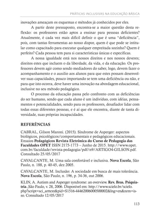 PRÁTICAS INCLUSIVAS NA EDUCAÇÃO BÁSICA
113
inovações ameaçam os esquemas e métodos já conhecidos por eles.
A partir deste pressuposto, encontra-se a maior questão desta re-
flexão: os professores estão aptos a ensinar para pessoas deficientes?
Atualmente, é cada vez mais difícil definir o que é uma “deficiência”,
pois, com tantas ferramentas ao nosso dispor, quem é que pode se intitu-
lar como capacitado para executar qualquer empreitada sozinho? Quem é
perfeito? Cada pessoa tem para si características únicas e específicas.
A nossa igualdade está nos nossos direitos e nos nossos deveres;
direitos estes que incluem o da liberdade, da vida, e da educação. Os pro-
fessores devem agir como sendo mediadores do saber, logo, devem fazer o
acompanhamento e o auxilio aos alunos para que estes possam desenvol-
ver suas capacidades, pouco importando se tem uma deficiência ou não, e
para que isto ocorra, deve haver uma inovação na abordagem educacional,
inclusive no seu método pedagógico.
O processo da educação passa pelo confronto com as deficiências
do ser humano, sendo que cada aluno é um indivíduo, com idéias, pensa-
mentos e potencialidades, sendo para os professores, desafiador lidar com
todas essas diferentes pessoas, e é aí que ele encontra, diante de tanta di-
versidade, suas próprias incapacidades.
REFERÊNCIAS
CABRAL, Gilson Maroni. (2015). Síndrome de Asperger: aspectos
biológicos, psicológicos/comportamentais e pedagógicos educacionais.
Ensaios Pedagógicos Revista Eletrônica do Curso de Pedagogia das
Faculdades OPET ISSN 2175-1773 – Junho de 2015. http://www.opet.
com.br/faculdade/revista-pedagogia/pdf/n9/ARTIGO4-GILSON.pdf.
Consultado 25/05/2017
CAVALCANTE, M. Uma sala confortável e inclusiva. Nova Escola, São
Paulo, n. 188, p. 40-45, dez 2005.
CAVALCANTE, M. Inclusão: A sociedade em busca de mais tolerância.
Nova Escola, São Paulo, n. 196, p. 34-36, out 2006.
KLIN, A. Autism and Asperger syndrome: an overview. Rev. Bras. Psiquia-
tria.,São Paulo, v. 28, 2006. Disponível em: http://www.scielo.br/scielo.
php?script=sci_arttext&pid=S1516-44462006000500002&lng=en&nrm=is-
so. Consultado 12/05/2017
 