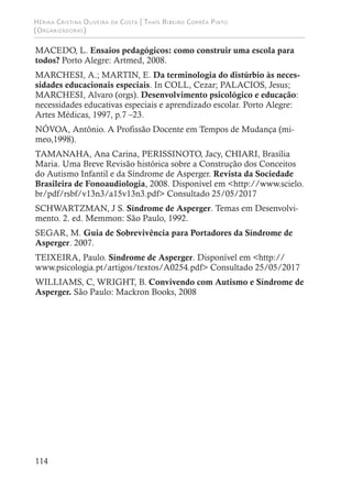 Hérika Cristina Oliveira da Costa | Thaís Ribeiro Corrêa Pinto
(Organizadoras)
114
MACEDO, L. Ensaios pedagógicos: como construir uma escola para
todos? Porto Alegre: Artmed, 2008.
MARCHESI, A.; MARTIN, E. Da terminologia do distúrbio às neces-
sidades educacionais especiais. In COLL, Cezar; PALACIOS, Jesus;
MARCHESI, Alvaro (orgs). Desenvolvimento psicológico e educação:
necessidades educativas especiais e aprendizado escolar. Porto Alegre:
Artes Médicas, 1997, p.7 –23.
NÓVOA, Antônio. A Profissão Docente em Tempos de Mudança (mi-
meo,1998).
TAMANAHA, Ana Carina, PERISSINOTO, Jacy, CHIARI, Brasília
Maria. Uma Breve Revisão histórica sobre a Construção dos Conceitos
do Autismo Infantil e da Síndrome de Asperger. Revista da Sociedade
Brasileira de Fonoaudiologia, 2008. Disponível em <http://www.scielo.
br/pdf/rsbf/v13n3/a15v13n3.pdf> Consultado 25/05/2017
SCHWARTZMAN, J S. Síndrome de Asperger. Temas em Desenvolvi-
mento. 2. ed. Memmon: São Paulo, 1992.
SEGAR, M. Guia de Sobrevivência para Portadores da Síndrome de
Asperger. 2007.
TEIXEIRA, Paulo. Síndrome de Asperger. Disponível em <http://
www.psicologia.pt/artigos/textos/A0254.pdf> Consultado 25/05/2017
WILLIAMS, C, WRIGHT, B. Convivendo com Autismo e Síndrome de
Asperger. São Paulo: Mackron Books, 2008
 