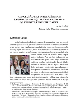 A INCLUSÃO DAS INTELIGÊNCIAS:
SAINDO DE UM AQUÁRIO PARA UM MAR
DE INFINITAS POSSIBILIDADES.
Neusa Venditte1
Simone Helen Drumond Ischkanian2
1. INTRODUÇÃO
A inclusão das inteligências: saindo de um aquário para um mar de
infinitas possibilidades, permite fornecer uma série de benefícios acadêmi-
cos e sociais para os alunos com deficiência, como melhor desempenho
em linguagem e matemática, taxas mais elevadas do número de conclusão
do ensino médio e relações mais positivas com alunos sem deficiência.
Vamos refletir sobre um assunto muito impor-
tante, a inclusão. Para que haja inclusão de ver-
dade é necessário que o aluno esteja inserido no
ambiente escolar, participando das atividades
dentro das classes de ensino regular e nas ativi-
dades externas, construindo aprendizagem e
não apenas vivendo um processo de socializa-
ção como se não tivesse nenhuma possibilidade
de aprender os conteúdos da sua turma. Para
isso é extremamente importante conhecermos o perfil de cada criança, le-
vantarmos as áreas em que ela apresenta maior habilidade e as que
1 Pedagoga, Psicopedagoga e Professora de Pós-graduação nas Disciplinas de DI,
TEA, Psicomotricidade, Neurociências e Neuropsicopedagogia em SP e RGS. Fun-
dadora de o Projeto Conviver Inclusão. WhatsApp 011 94949-0692 (SP) - https://
www.facebook.com/conviverinclusao.
2 Mestra em Ciências da Educação pela Universidade São Carlos e Doutoranda pela
UNISAL em NeuroTecnologias Assistivas. Autora do Método de Portfólios SHDI
(Inclusão, Autismo e Educação) http://autismosimonehelendrumond.blogspot.
com/ - simone_drumond@hotmail.com.
 