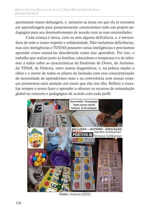 Hérika Cristina Oliveira da Costa | Thaís Ribeiro Corrêa Pinto
(Organizadoras)
116
apresentam maior defasagem, e, inclusive as áreas em que ela se encontra
em aprendizagem para posteriormente construirmos todo um projeto pe-
dagógico para seu desenvolvimento de acordo com as suas necessidades.
Cada criança é única, com ou sem alguma deficiência, e, é merece-
dora de todo o nosso respeito e solidariedade. Não incluímos deficiências,
mas sim inteligências e TODAS possuem várias inteligências e precisamos
aprender como ensiná-las descobrindo como elas aprendem. Por isso, o
trabalho que realizo junto às famílias, educadores e terapeutas é o de infor-
mar a todos sobre as características da Síndrome de Down, do Autismo,
do TDAH, da Dislexia, entre outros diagnósticos, e, na prática mudar o
olhar e a mente de todos os pilares da Inclusão com essa conscientização
da necessidade de aprendermos mais e na convivência com nossas crian-
ças prestarmos mais atenção aos sinais que elas nos dão. Refletir e reava-
liar sempre o nosso fazer e aprender a oferecer os recursos de estimulação
global no concreto e pedagógico de acordo com cada perfil.
Fonte: Autoras (2022)
 