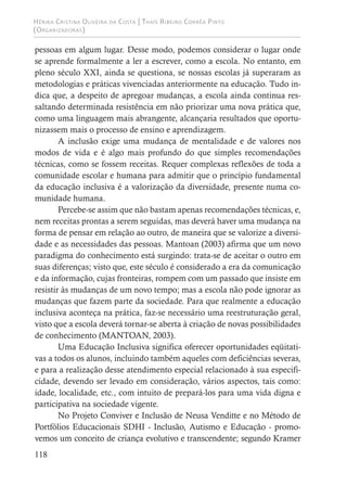 Hérika Cristina Oliveira da Costa | Thaís Ribeiro Corrêa Pinto
(Organizadoras)
118
pessoas em algum lugar. Desse modo, podemos considerar o lugar onde
se aprende formalmente a ler a escrever, como a escola. No entanto, em
pleno século XXI, ainda se questiona, se nossas escolas já superaram as
metodologias e práticas vivenciadas anteriormente na educação. Tudo in-
dica que, a despeito de apregoar mudanças, a escola ainda continua res-
saltando determinada resistência em não priorizar uma nova prática que,
como uma linguagem mais abrangente, alcançaria resultados que oportu-
nizassem mais o processo de ensino e aprendizagem.
A inclusão exige uma mudança de mentalidade e de valores nos
modos de vida e é algo mais profundo do que simples recomendações
técnicas, como se fossem receitas. Requer complexas reflexões de toda a
comunidade escolar e humana para admitir que o princípio fundamental
da educação inclusiva é a valorização da diversidade, presente numa co-
munidade humana.
Percebe-se assim que não bastam apenas recomendações técnicas, e,
nem receitas prontas a serem seguidas, mas deverá haver uma mudança na
forma de pensar em relação ao outro, de maneira que se valorize a diversi-
dade e as necessidades das pessoas. Mantoan (2003) afirma que um novo
paradigma do conhecimento está surgindo: trata-se de aceitar o outro em
suas diferenças; visto que, este século é considerado a era da comunicação
e da informação, cujas fronteiras, rompem com um passado que insiste em
resistir às mudanças de um novo tempo; mas a escola não pode ignorar as
mudanças que fazem parte da sociedade. Para que realmente a educação
inclusiva aconteça na prática, faz-se necessário uma reestruturação geral,
visto que a escola deverá tornar-se aberta à criação de novas possibilidades
de conhecimento (MANTOAN, 2003).
Uma Educação Inclusiva significa oferecer oportunidades eqüitati-
vas a todos os alunos, incluindo também aqueles com deficiências severas,
e para a realização desse atendimento especial relacionado à sua especifi-
cidade, devendo ser levado em consideração, vários aspectos, tais como:
idade, localidade, etc., com intuito de prepará-los para uma vida digna e
participativa na sociedade vigente.
No Projeto Conviver e Inclusão de Neusa Venditte e no Método de
Portfólios Educacionais SDHI - Inclusão, Autismo e Educação - promo-
vemos um conceito de criança evolutivo e transcendente; segundo Kramer
 