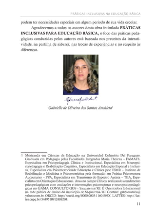 PRÁTICAS INCLUSIVAS NA EDUCAÇÃO BÁSICA
11
podem ter necessidades especiais em algum período de sua vida escolar.
Agradecemos a todos os autores desta obra intitulada PRÁTICAS
INCLUSIVAS PARA EDUCAÇÃO BÁSICA, o foco das práticas peda-
gógicas conduzidas pelos autores está baseada nos preceitos da interati-
vidade, na partilha de saberes, nas trocas de experiências e no respeito às
diferenças.
Gabrielle de Oliveira dos Santos Anchieta1
1 Mestranda em Ciências da Educação na Universidad Columbia Del Paraguay.
Graduada em Pedagogia pelas Faculdades Integradas Maria Thereza – FAMATh.
Especialista em Psicopedagogia Clínica e Institucional, Especialista em Neuropsi-
copedagogia e Reabilitação Cognitiva, Especialista em Educação Especial e Inclusi-
va, Especialista em Psicomotricidade Educação e Clínica pelo IBMR – Instituto de
Reabilitação e Medicina e Psicomotricista pela formação em Prática Psicomotora
Aucouturier – PPA, Especialista em Transtorno do Espectro Autista – TEA, Espe-
cialista em Orientação Educacional. Atua no campo Clínico, realizando atendimento
psicopedagógicos com avaliações e intervenções psicomotoras e neuropsicopedagó-
gicas no GAMA CONSULTORIOS - Saquarema/RJ. É Orientadora Educacional
na rede pública de ensino do município de Saquarema/RJ. Contato: gabbiosantos@
yahoo.com.br. ORCID: http://orcid.org/0000-0003-1160-569X. LATTES: http://lat-
tes.cnpq.br/5449510912488204.
 