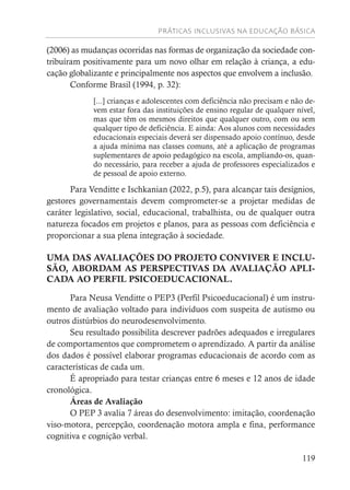PRÁTICAS INCLUSIVAS NA EDUCAÇÃO BÁSICA
119
(2006) as mudanças ocorridas nas formas de organização da sociedade con-
tribuíram positivamente para um novo olhar em relação à criança, a edu-
cação globalizante e principalmente nos aspectos que envolvem a inclusão.
Conforme Brasil (1994, p. 32):
[...] crianças e adolescentes com deficiência não precisam e não de-
vem estar fora das instituições de ensino regular de qualquer nível,
mas que têm os mesmos direitos que qualquer outro, com ou sem
qualquer tipo de deficiência. E ainda: Aos alunos com necessidades
educacionais especiais deverá ser dispensado apoio contínuo, desde
a ajuda mínima nas classes comuns, até a aplicação de programas
suplementares de apoio pedagógico na escola, ampliando-os, quan-
do necessário, para receber a ajuda de professores especializados e
de pessoal de apoio externo.
Para Venditte e Ischkanian (2022, p.5), para alcançar tais desígnios,
gestores governamentais devem comprometer-se a projetar medidas de
caráter legislativo, social, educacional, trabalhista, ou de qualquer outra
natureza focados em projetos e planos, para as pessoas com deficiência e
proporcionar a sua plena integração à sociedade.
UMA DAS AVALIAÇÕES DO PROJETO CONVIVER E INCLU-
SÃO, ABORDAM AS PERSPECTIVAS DA AVALIAÇÃO APLI-
CADA AO PERFIL PSICOEDUCACIONAL.
Para Neusa Venditte o PEP3 (Perfil Psicoeducacional) é um instru-
mento de avaliação voltado para indivíduos com suspeita de autismo ou
outros distúrbios do neurodesenvolvimento.
Seu resultado possibilita descrever padrões adequados e irregulares
de comportamentos que comprometem o aprendizado. A partir da análise
dos dados é possível elaborar programas educacionais de acordo com as
características de cada um.
É apropriado para testar crianças entre 6 meses e 12 anos de idade
cronológica.
Áreas de Avaliação
O PEP 3 avalia 7 áreas do desenvolvimento: imitação, coordenação
viso-motora, percepção, coordenação motora ampla e fina, performance
cognitiva e cognição verbal.
 