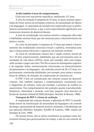 Hérika Cristina Oliveira da Costa | Thaís Ribeiro Corrêa Pinto
(Organizadoras)
120
Avalia também 4 áreas do comportamento.
Cada área tem suas provas específicas, totalizando 131 itens.
A área da imitação é composta de 16 itens, os quais avaliam capaci-
dades de imitar através de atividades corporais, de manipulação de objetos
e de linguagem. A capacidade de imitação tem implicações para as perfor-
mances sociocomunicativas, o que a torna especialmente significativa nos
transtornos invasivos do desenvolvimento.
A área da coordenação viso-motora envolve a integração olho mão
e habilidades motoras finas, que são essenciais para o desenvolvimento da
leitura e escrita.
Já a área da percepção é composta de 15 itens que testam o funcio-
namento das modalidades sensoriais (visual e auditiva), necessárias para
que a criança possa selecionar e organizar um estímulo recebido.
As áreas da coordenação motora fina e ampla avaliam através de
16 e 18 itens respectivamente, habilidades que são pré-requisitos para as
atividades de vida diária (AVDs), como, por exemplo, abrir uma tampa,
subir escadas e pegar uma bola. Por fim as áreas do desempenho cognitivo
e da cognição verbal, intrinsecamente relacionadas no desenvolvimento
do pensamento e da linguagem - são avaliadas através de 26 e 27 itens, res-
pectivamente, envolvendo habilidades, por exemplo, para contar e nomear
letras do alfabeto, de imitação, de compreensão de conceitos, etc.
O PEP 3 leva em consideração não somente atrasos do desenvol-
vimento, mas também respostas e comportamentos consistentes com
o diagnóstico do autismo, como por exemplo, a presença de ecolalia ou
maneirismos. Tais comportamentos são avaliados quanto à peculiaridade,
frequência, intensidade e duração, com base naqueles itens descritos na
Escala de Autismo Infantil (CARS) (Schopler, Reichler & Renner, 1988).
Vantagens do PEP 3 e forma de avaliação
A cooperação das crianças durante a aplicação do PEP 3 é possibi-
litada através da minimização da necessidade da linguagem e de controle
do tempo, apresentação de material atrativo e resistente, e flexibilidade em
sua aplicação (Mesibov, Schopler, Schaffer & Landrus, 1988, citados em
Schopler & Cols, 1990).
Da mesma forma, não se utiliza cronômetro ou qualquer outro ins-
trumento formal para gerenciamento do tempo, a não ser um controle do
 