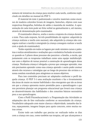 PRÁTICAS INCLUSIVAS NA EDUCAÇÃO BÁSICA
121
número de tentativas da criança para resolver cada tarefa, conforme expli-
citado em detalhes no manual do PEP 3.
O material do teste é padronizado e envolve materiais como encai-
xes de madeira coloridos livram de imagens, fantoches, objetos com suas
respectivas fotografias, bolinhas de sabão e massinha de modelar. A apre-
sentação de cada item pode ser feita verbal ou gestualmente e, até mesmo,
através de demonstração pelo examinador.
O examinador observa, avalia e anota a resposta da criança durante
o teste. Para cada resposta, há três possibilidades de registro: adquirido (a
criança realizou a tarefa com sucesso), não adquirido (a criança não con-
seguiu realizar a tarefa) e emergindo (a criança conseguiu realizar a tarefa
com a ajuda do examinador).
Tenho repetido em todos os lugares por onde ministro cursos e pales-
tras e realizo atendimentos e avaliações que a verdadeira Inclusão só aconte-
ce quando os 3 pilares desse processo são parceiros: a família, a escola, que
juntamente com os terapeutas trabalham como uma equipe multidiscipli-
nar com o objetivo de tornar possível a construção de aprendizagem dessa
criança. Nenhuma criança é obrigada a provar que consegue aprender, mas
nós precisamos aprender como essa criança aprende e assim poder ensinar
através dos recursos e estratégias que ao longo do processo são revistos e a
nossa conduta reavaliada para atingirmos os nossos objetivos.
Para isso conteúdos precisam ser adaptados conforme o perfil da-
quela criança. O PEP 3 é uma avaliação excelente e faz o levantamento
das áreas de maior ou menor habilidade e das emergentes que são as áreas
em que a criança apresenta maior prontidão para a aprendizagem e que
nos permitem planejar um programa educacional que levará essa criança
ao desenvolvimento das habilidades e dos conceitos básicos necessários
para a sua aprendizagem.
Com o Perfil Psicoeducacional e a Programação das Atividades as
adaptações são de fato realizadas conforme as necessidades da criança.
Vocabulário adequado com maior clareza e objetividade, tamanho das le-
tras, espaçamento, imagens limpas para apoio concreto, entre muitas ou-
tras coisas.
Existe todo um trabalho que precisa ser realizado todos os dias
com a criança em casa, como também nas terapias, até que alcançamos o
 