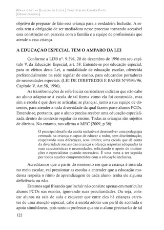 Hérika Cristina Oliveira da Costa | Thaís Ribeiro Corrêa Pinto
(Organizadoras)
122
objetivo de preparar de fato essa criança para a verdadeira Inclusão. A es-
cola tem a obrigação de ser mediadora nesse processo tornando acessível
essa construção em parceria com a família e a equipe de profissionais que
atende a essa criança.
A EDUCAÇÃO ESPECIAL TEM O AMPARO DA LEI
Conforme a LDB nº. 9.394, 20 de dezembro de 1996 em seu capí-
tulo V, da Educação Especial, art. 58: Entende-se por educação especial,
para os efeitos desta Lei, a modalidade de educação escolar, oferecida
preferencialmente na rede regular de ensino, para educandos portadores
de necessidades especiais. (LEI DE DIRETRIZES E BASES N°9394/96,
Capítulo V, Art.58, 1996).
As transformações de referências curriculares indicam que não cabe
ao aluno adaptar-se à escola de tal forma como ela foi construída, mas
sim a escola é que deve se articular, se planejar, junto a sua equipe de do-
centes, para atender a toda diversidade da qual fazem parte alunos PCDs.
Entende-se, portanto, que o aluno precisa receber uma educação especiali-
zada dentro do contexto regular do ensino. Todas as crianças são sujeitos
de direitos. No entanto, nos afirma o MEC (2009, p.36):
O principal desafio da escola inclusiva é desenvolver uma pedagogia
centrada na criança e capaz de educar a todos, sem discriminação,
respeitando suas diferenças, seus limites; uma escola que dê conta
da diversidade sociais das crianças e ofereça respostas adequadas às
suas características e necessidades, solicitando o apoio de institui-
ções e especialistas quando necessário. É uma meta a ser seguida
por todos aqueles comprometidos com a educação inclusiva.
Acreditamos que a partir do momento em que a criança é inserida
no meio escolar, vai pressionar as escolas a entender que a educação mo-
derna respeita o ritmo de aprendizagem de cada aluno, tenha ele alguma
deficiência ou não.
Estamos aqui frisando que incluir não consiste apenas em matricular
alunos PCDs nas escolas, ignorando suas peculiaridades. Ou seja, colo-
car alunos na sala de aula e esquecer que entre eles há crianças caren-
tes de uma atenção especial, cabe à escola adotar um perfil de acolhida e
apoio simultâneos, pois tanto o professor quanto o aluno precisarão de tal
 