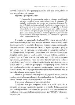 PRÁTICAS INCLUSIVAS NA EDUCAÇÃO BÁSICA
123
suporte necessário à ação pedagógica; assim, com esse apoio, efetiva-se
uma aprendizagem de sucesso.
Segundo Aguiar (2004, p.15):
[...] as escolas devem acomodar todas as crianças, possibilitando
que elas aprendam juntas, independentemente de quaisquer difi-
culdades ou diferenças que possam ter, quer sejam de origens físi-
ca, intelectual, social, emocional, linguística ou outras. Assim, os
gestores devem ser capazes de reconhecer e responder às diversas
necessidades de seus discentes, respeitando tanto estilos como rit-
mos diferentes de aprendizagem e assegurando uma educação de
qualidade a todos, por meio de currículo apropriado, modificações
organizacionais, estratégias de ensino, uso de recursos e parcerias
com a comunidade escolar.
O respeito e a valorização do aluno PCDs exigem que estabeleci-
mentos de ensino e profissionais estudem e reflitam sobre inclusão, visan-
do oferecer melhores condições de acesso e permanência na escolarização.
Oferecer melhorias nas condições da escola significa preparar gerações
para viver a vida em plenitude, livremente, sem preconceitos, sem barrei-
ras. Não podemos nos permitir contradições, nem mesmo contemporizar
soluções, mesmo que nos sacrifiquemos, pois nada pode se comparar ao
resgate de uma vida escolar marginalizada, uma evasão, uma criança es-
tigmatizada, sem motivos. Neste aspecto o Projeto Conviver e Inclusão
possibilita formações continuadas por todo Brasil e atendimentos presen-
ciais e híbridos. A mentora, pedagoga e Psicopedagoga Neusa Venditte
tem amplo conhecimento para uma formação coesa e transcendente na
inclusão e em ABA com programas específicos e individualizados para os
pais, educadores e terapeutas do Brasil.
Frisamos que a escola deve resgatar o seu papel de ensinar, conside-
rando o potencial de aprendizagem do seu alunado e não ficando estagna-
da nos limites e necessidades especiais de cada aluno.
O acesso ao saber deve ser garantido a todos!
O argumento de que “sempre foi assim” e “é difícil de mudar” é,
portanto, irrelevante e descabido, quando se pretende, de fato, construir
uma escola para todos; não esta escola que está aí, mas uma outra escola,
justificável pela necessidade de reconhecermos que “TODOS” não permi-
tem exceção.
 